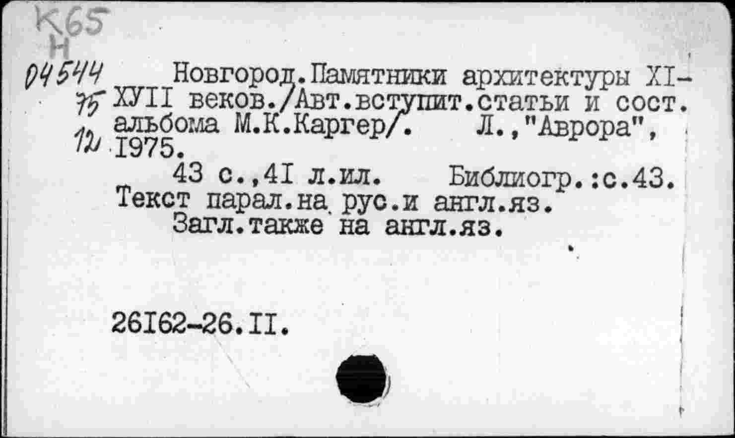 ﻿K6S
ђЧ 5ЧЧ Новгород.Памятники архитектуры XI-угХУІІ веков./Авт.вступит.статьи и сост. у альбома М.К.Каргер/.	Л.»"Аврора", .
43 с.,41 л.ил.	Библиогр.:с.43.
Текст парал.на рус.и англ.яз.
Загл.также на англ.яз.
26162-26.II.